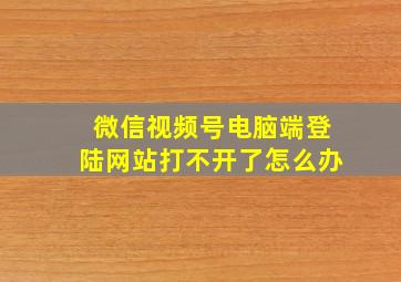 微信视频号电脑端登陆网站打不开了怎么办