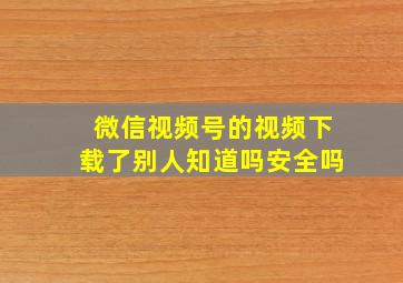 微信视频号的视频下载了别人知道吗安全吗