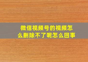 微信视频号的视频怎么删除不了呢怎么回事