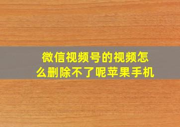 微信视频号的视频怎么删除不了呢苹果手机