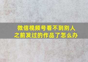 微信视频号看不到别人之前发过的作品了怎么办