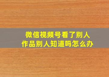 微信视频号看了别人作品别人知道吗怎么办