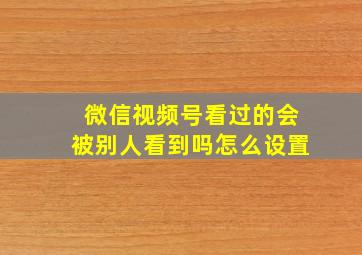 微信视频号看过的会被别人看到吗怎么设置