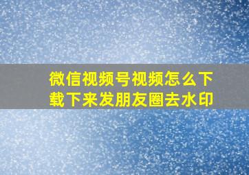 微信视频号视频怎么下载下来发朋友圈去水印