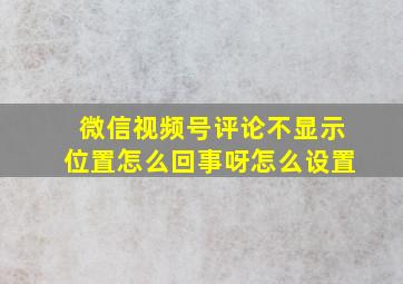 微信视频号评论不显示位置怎么回事呀怎么设置