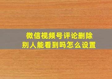 微信视频号评论删除别人能看到吗怎么设置