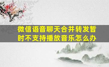 微信语音聊天合并转发暂时不支持播放音乐怎么办