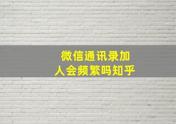 微信通讯录加人会频繁吗知乎