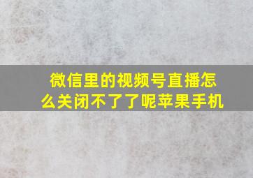 微信里的视频号直播怎么关闭不了了呢苹果手机