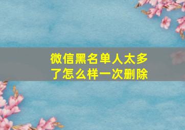 微信黑名单人太多了怎么样一次删除