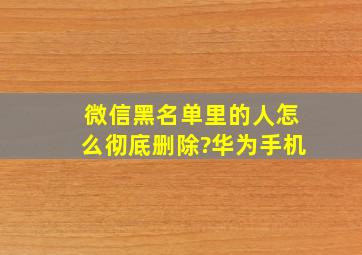 微信黑名单里的人怎么彻底删除?华为手机