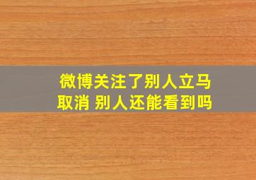 微博关注了别人立马取消 别人还能看到吗