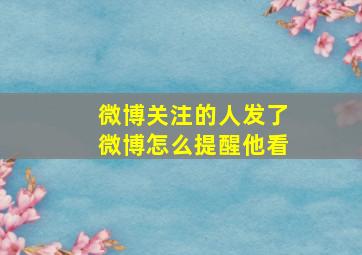 微博关注的人发了微博怎么提醒他看