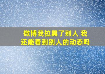 微博我拉黑了别人 我还能看到别人的动态吗