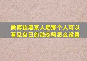 微博拉黑某人后那个人可以看见自己的动态吗怎么设置