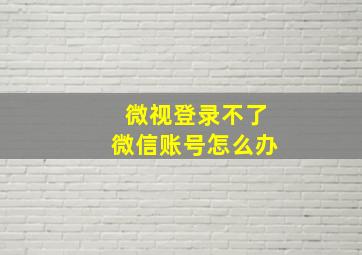 微视登录不了微信账号怎么办