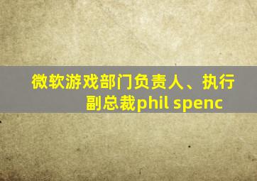 微软游戏部门负责人、执行副总裁phil spenc