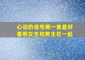 心动的信号哪一集最好看啊女生和男生在一起