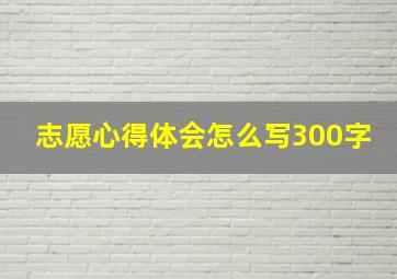 志愿心得体会怎么写300字