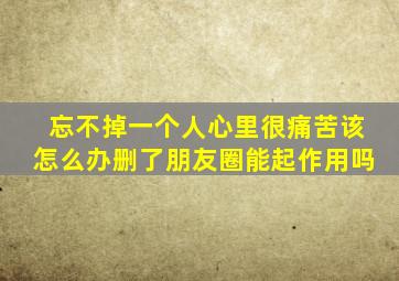 忘不掉一个人心里很痛苦该怎么办删了朋友圈能起作用吗