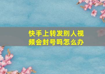 快手上转发别人视频会封号吗怎么办