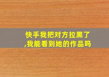 快手我把对方拉黑了,我能看到她的作品吗