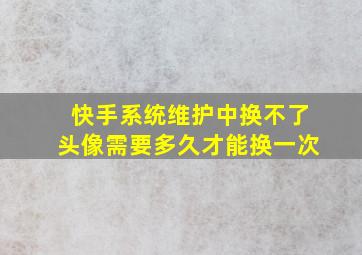 快手系统维护中换不了头像需要多久才能换一次