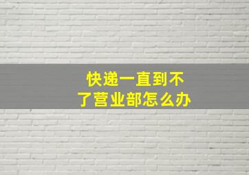 快递一直到不了营业部怎么办