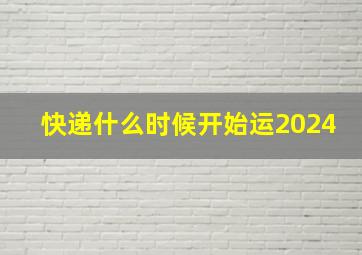 快递什么时候开始运2024