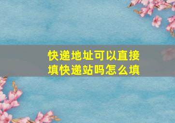 快递地址可以直接填快递站吗怎么填