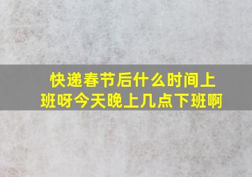 快递春节后什么时间上班呀今天晚上几点下班啊