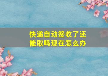 快递自动签收了还能取吗现在怎么办