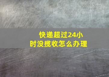 快递超过24小时没揽收怎么办理