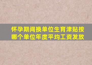 怀孕期间换单位生育津贴按哪个单位年度平均工资发放