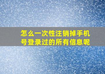 怎么一次性注销掉手机号登录过的所有信息呢