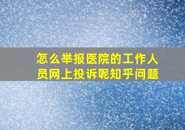 怎么举报医院的工作人员网上投诉呢知乎问题