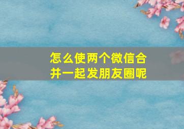 怎么使两个微信合并一起发朋友圈呢