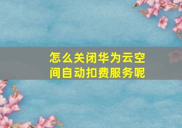 怎么关闭华为云空间自动扣费服务呢