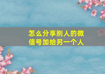 怎么分享别人的微信号加给另一个人