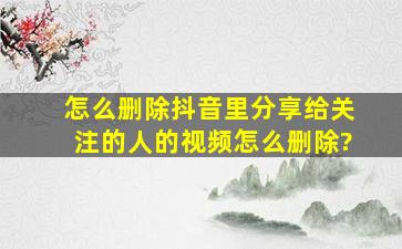 怎么删除抖音里分享给关注的人的视频怎么删除?