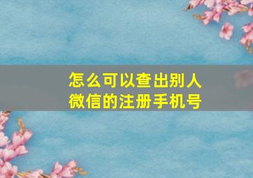 怎么可以查出别人微信的注册手机号