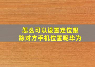 怎么可以设置定位跟踪对方手机位置呢华为