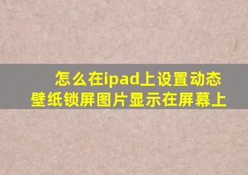 怎么在ipad上设置动态壁纸锁屏图片显示在屏幕上