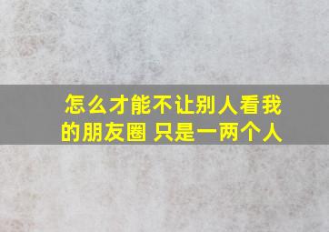 怎么才能不让别人看我的朋友圈 只是一两个人