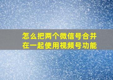 怎么把两个微信号合并在一起使用视频号功能