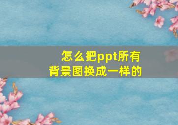 怎么把ppt所有背景图换成一样的