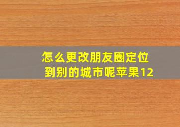 怎么更改朋友圈定位到别的城市呢苹果12