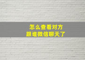 怎么查看对方跟谁微信聊天了