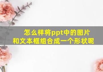 怎么样将ppt中的图片和文本框组合成一个形状呢