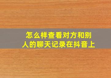 怎么样查看对方和别人的聊天记录在抖音上